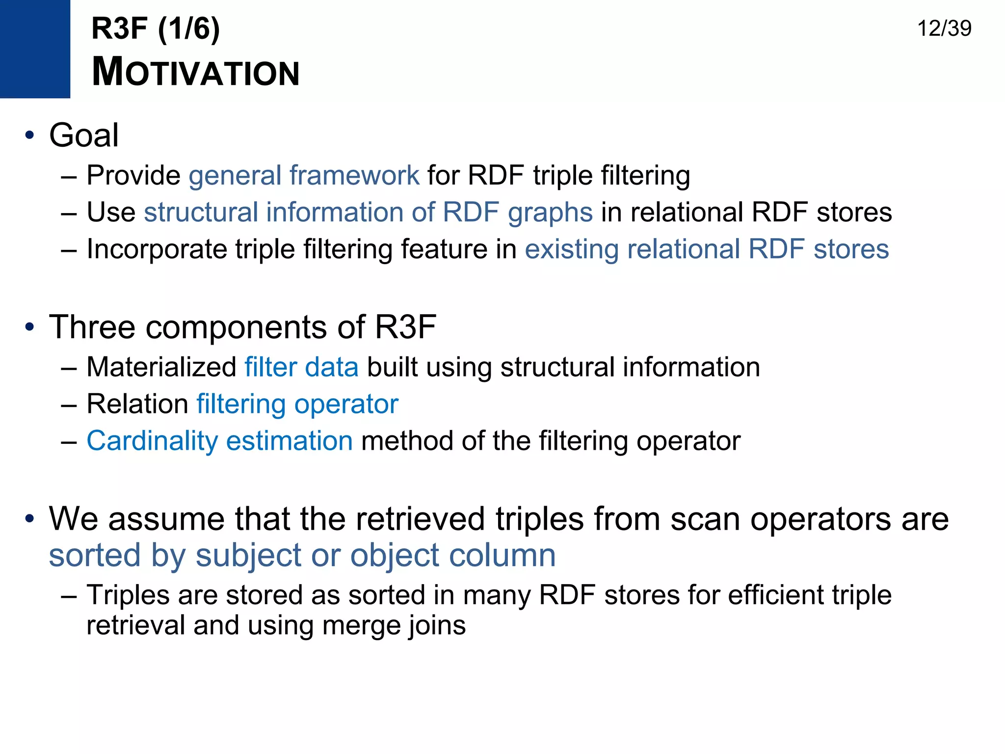 • Goal
– Provide general framework for RDF triple filtering
– Use structural information of RDF graphs in relational RDF stores
– Incorporate triple filtering feature in existing relational RDF stores
• Three components of R3F
– Materialized filter data built using structural information
– Relation filtering operator
– Cardinality estimation method of the filtering operator
• We assume that the retrieved triples from scan operators are
sorted by subject or object column
– Triples are stored as sorted in many RDF stores for efficient triple
retrieval and using merge joins
R3F (1/6)
MOTIVATION
12/39
 
