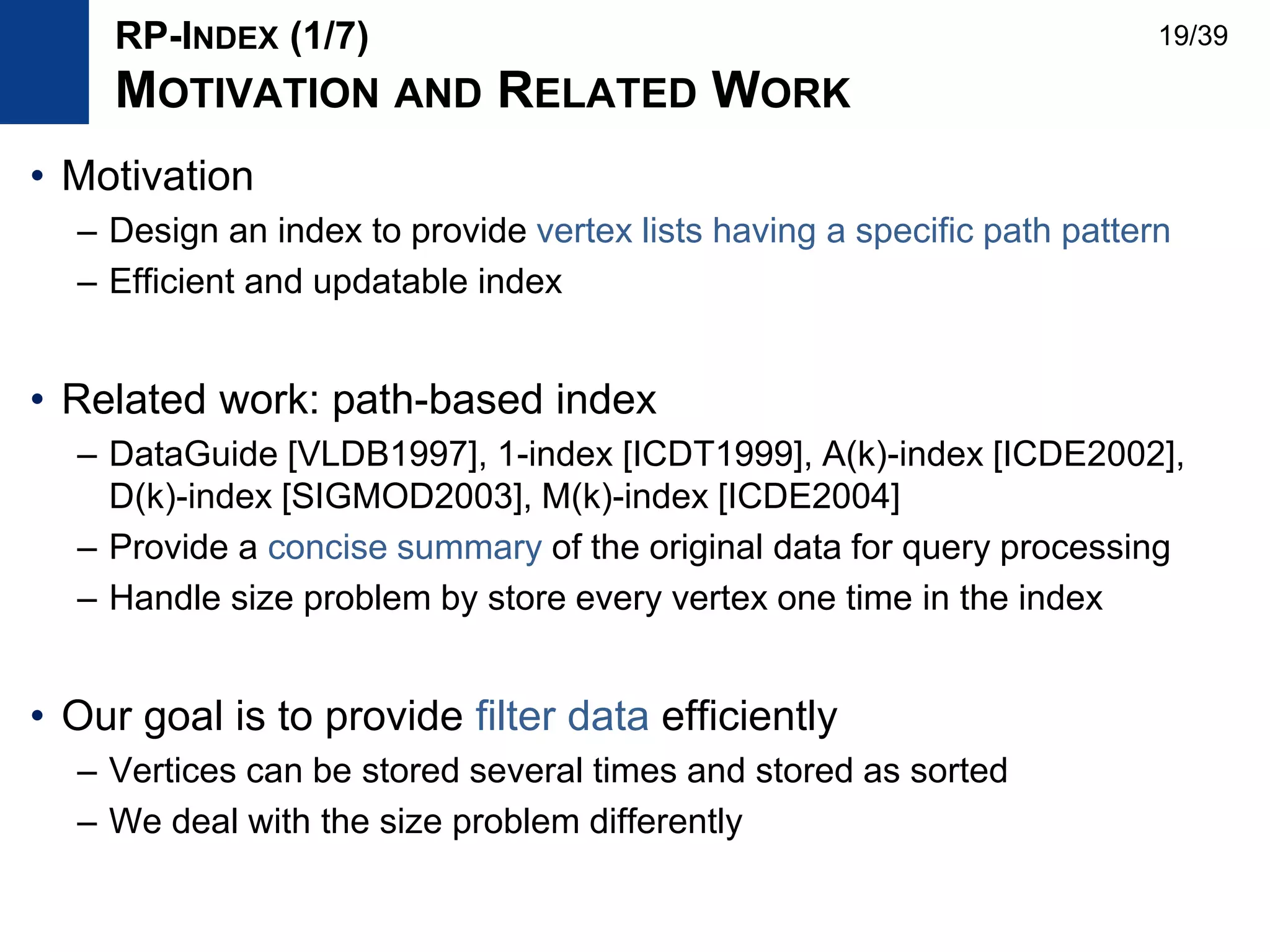 • Motivation
– Design an index to provide vertex lists having a specific path pattern
– Efficient and updatable index
• Related work: path-based index
– DataGuide [VLDB1997], 1-index [ICDT1999], A(k)-index [ICDE2002],
D(k)-index [SIGMOD2003], M(k)-index [ICDE2004]
– Provide a concise summary of the original data for query processing
– Handle size problem by store every vertex one time in the index
• Our goal is to provide filter data efficiently
– Vertices can be stored several times and stored as sorted
– We deal with the size problem differently
RP-INDEX (1/7)
MOTIVATION AND RELATED WORK
19/39
 