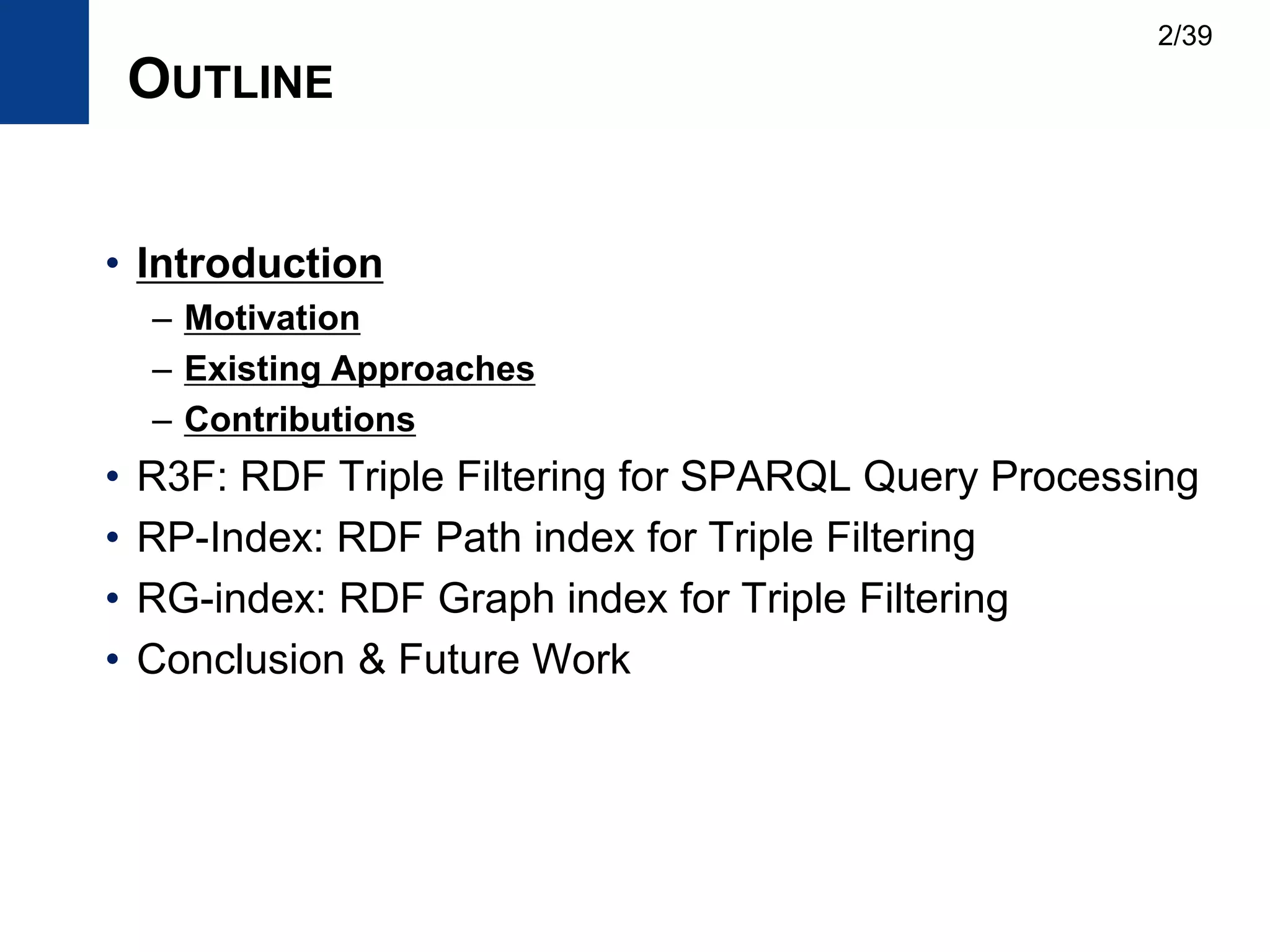 OUTLINE
• Introduction
– Motivation
– Existing Approaches
– Contributions
• R3F: RDF Triple Filtering for SPARQL Query Processing
• RP-Index: RDF Path index for Triple Filtering
• RG-index: RDF Graph index for Triple Filtering
• Conclusion & Future Work
2/39
 