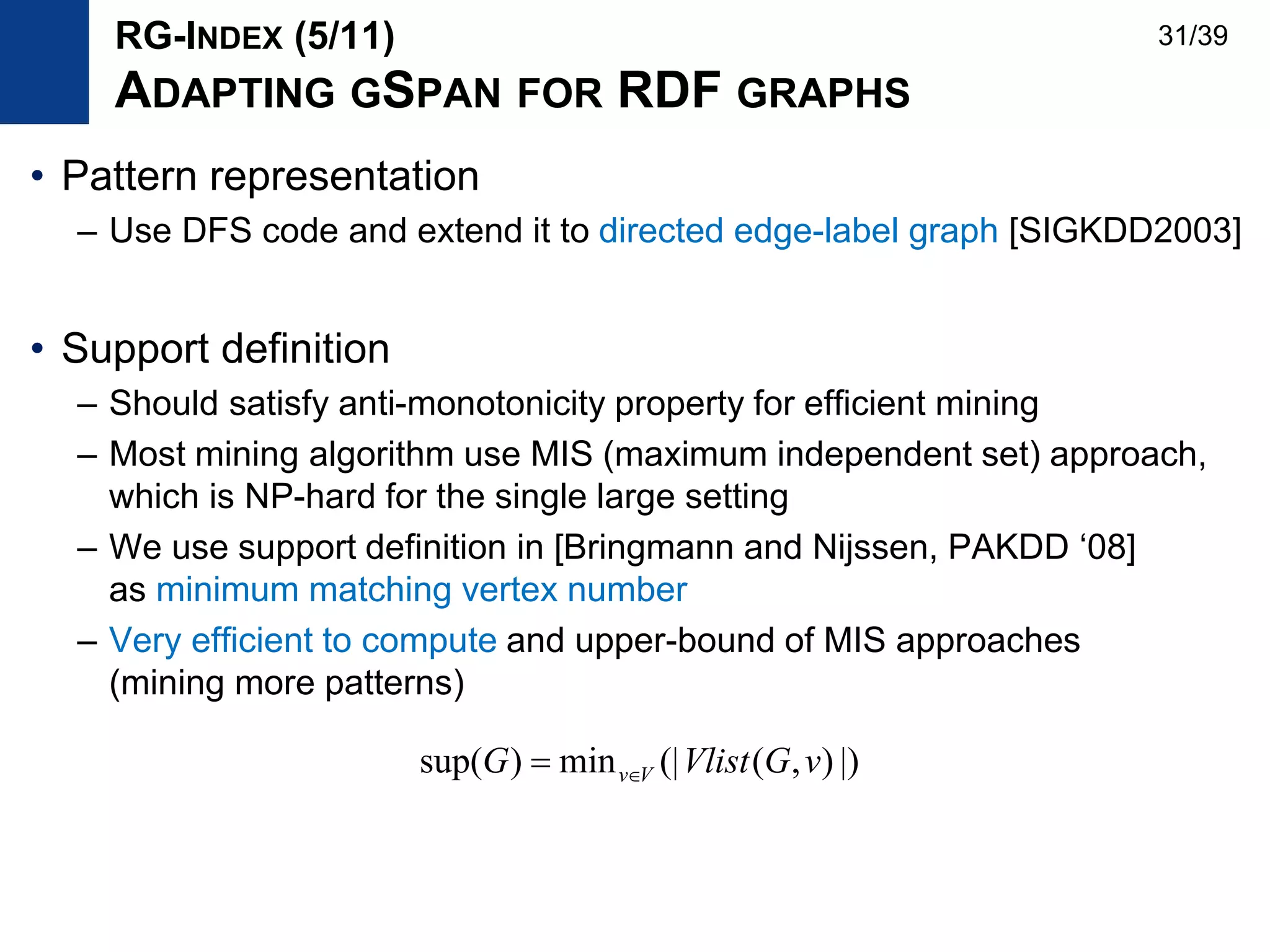 • Pattern representation
– Use DFS code and extend it to directed edge-label graph [SIGKDD2003]
• Support definition
– Should satisfy anti-monotonicity property for efficient mining
– Most mining algorithm use MIS (maximum independent set) approach,
which is NP-hard for the single large setting
– We use support definition in [Bringmann and Nijssen, PAKDD ‘08]
as minimum matching vertex number
– Very efficient to compute and upper-bound of MIS approaches
(mining more patterns)
|)),((|min)sup( vGVlistG Vv
RG-INDEX (5/11)
ADAPTING GSPAN FOR RDF GRAPHS
31/39
 