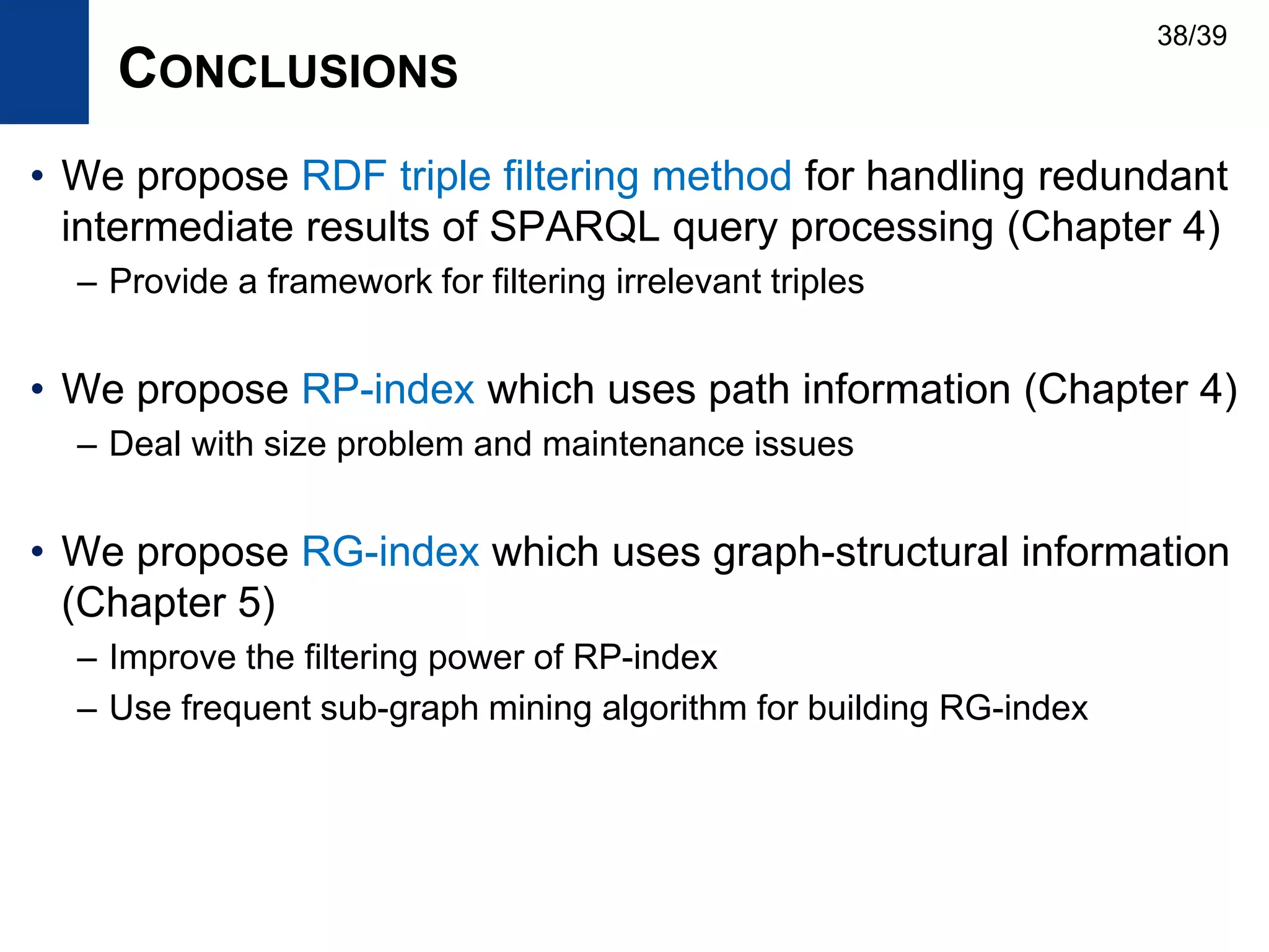 CONCLUSIONS
• We propose RDF triple filtering method for handling redundant
intermediate results of SPARQL query processing (Chapter 4)
– Provide a framework for filtering irrelevant triples
• We propose RP-index which uses path information (Chapter 4)
– Deal with size problem and maintenance issues
• We propose RG-index which uses graph-structural information
(Chapter 5)
– Improve the filtering power of RP-index
– Use frequent sub-graph mining algorithm for building RG-index
38/39
 