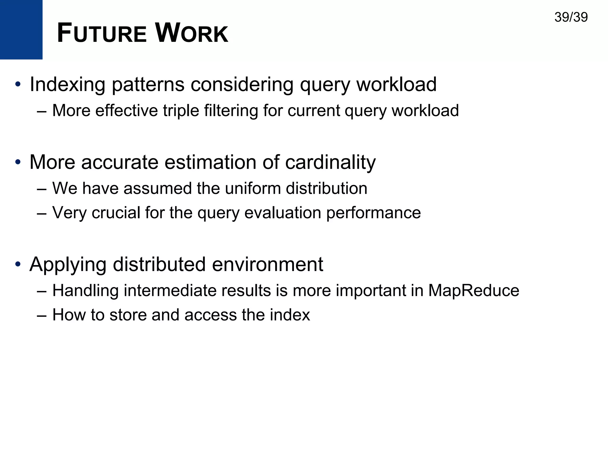 FUTURE WORK
• Indexing patterns considering query workload
– More effective triple filtering for current query workload
• More accurate estimation of cardinality
– We have assumed the uniform distribution
– Very crucial for the query evaluation performance
• Applying distributed environment
– Handling intermediate results is more important in MapReduce
– How to store and access the index
39/39
 