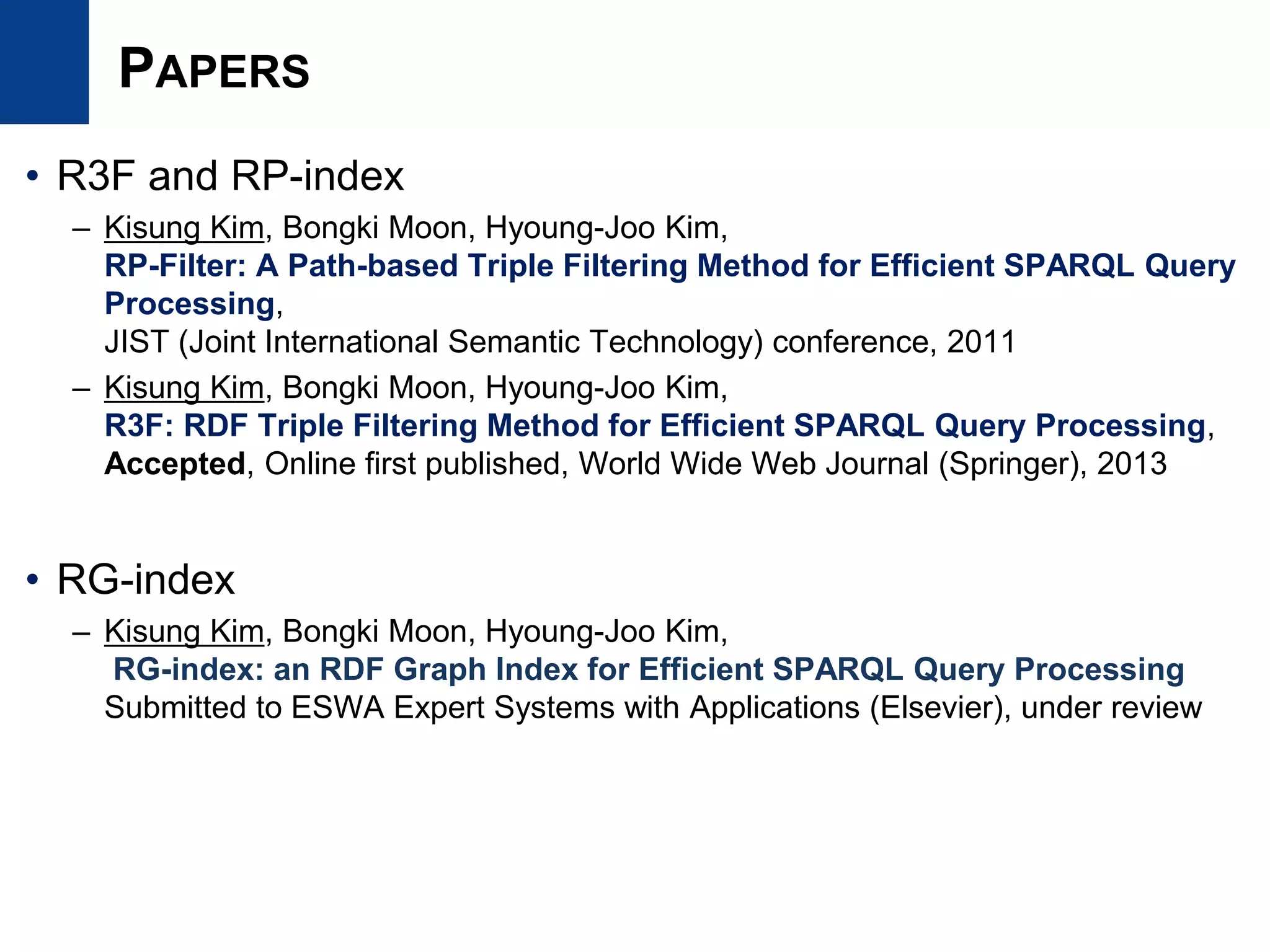 PAPERS
• R3F and RP-index
– Kisung Kim, Bongki Moon, Hyoung-Joo Kim,
RP-Filter: A Path-based Triple Filtering Method for Efficient SPARQL Query
Processing,
JIST (Joint International Semantic Technology) conference, 2011
– Kisung Kim, Bongki Moon, Hyoung-Joo Kim,
R3F: RDF Triple Filtering Method for Efficient SPARQL Query Processing,
Accepted, Online first published, World Wide Web Journal (Springer), 2013
• RG-index
– Kisung Kim, Bongki Moon, Hyoung-Joo Kim,
RG-index: an RDF Graph Index for Efficient SPARQL Query Processing
Submitted to ESWA Expert Systems with Applications (Elsevier), under review
 