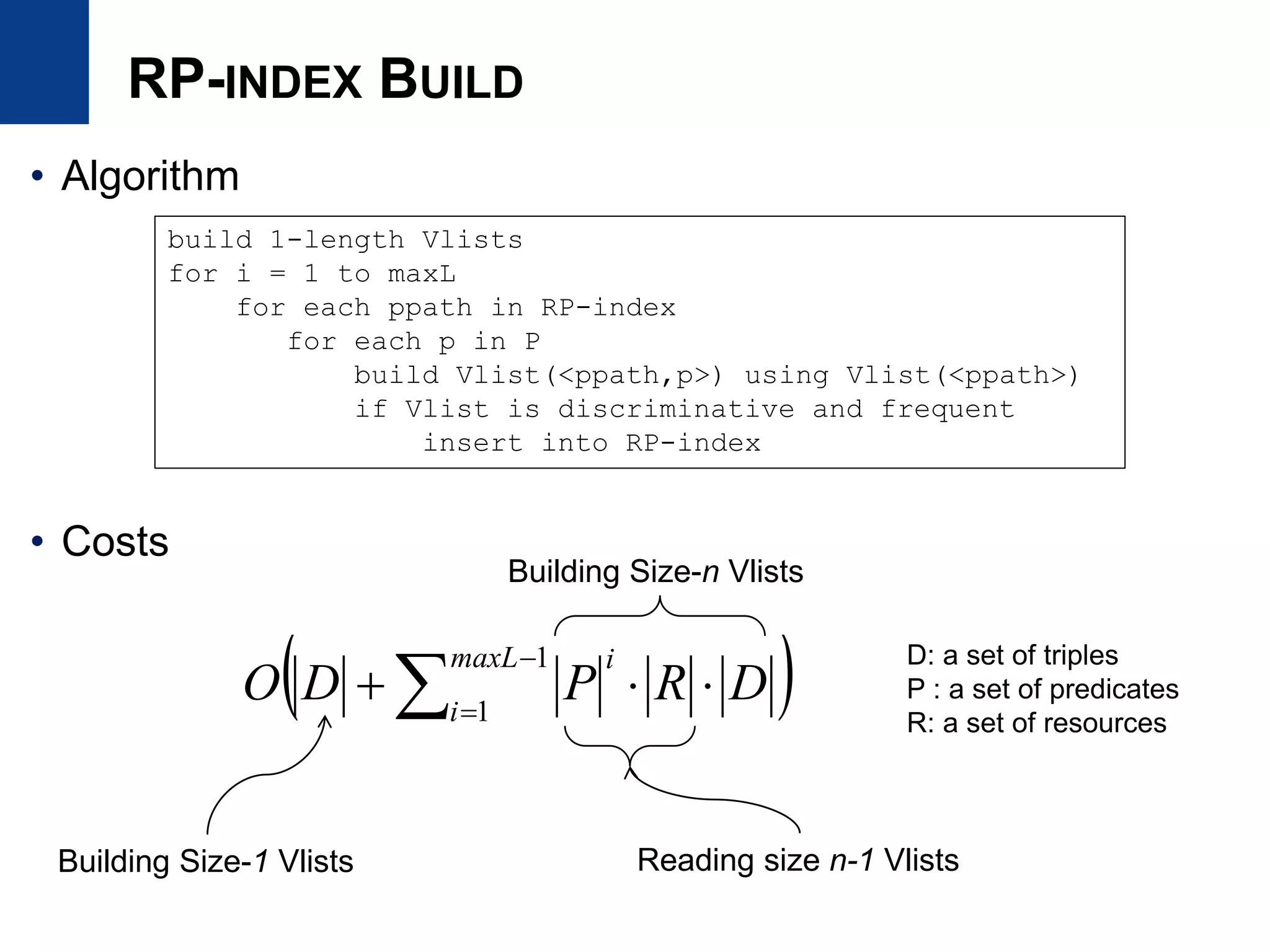RP-INDEX BUILD
• Algorithm
• Costs
 



1
1
maxL
i
i
DRPDO
build 1-length Vlists
for i = 1 to maxL
for each ppath in RP-index
for each p in P
build Vlist(<ppath,p>) using Vlist(<ppath>)
if Vlist is discriminative and frequent
insert into RP-index
Building Size-1 Vlists Reading size n-1 Vlists
Building Size-n Vlists
D: a set of triples
P : a set of predicates
R: a set of resources
 
