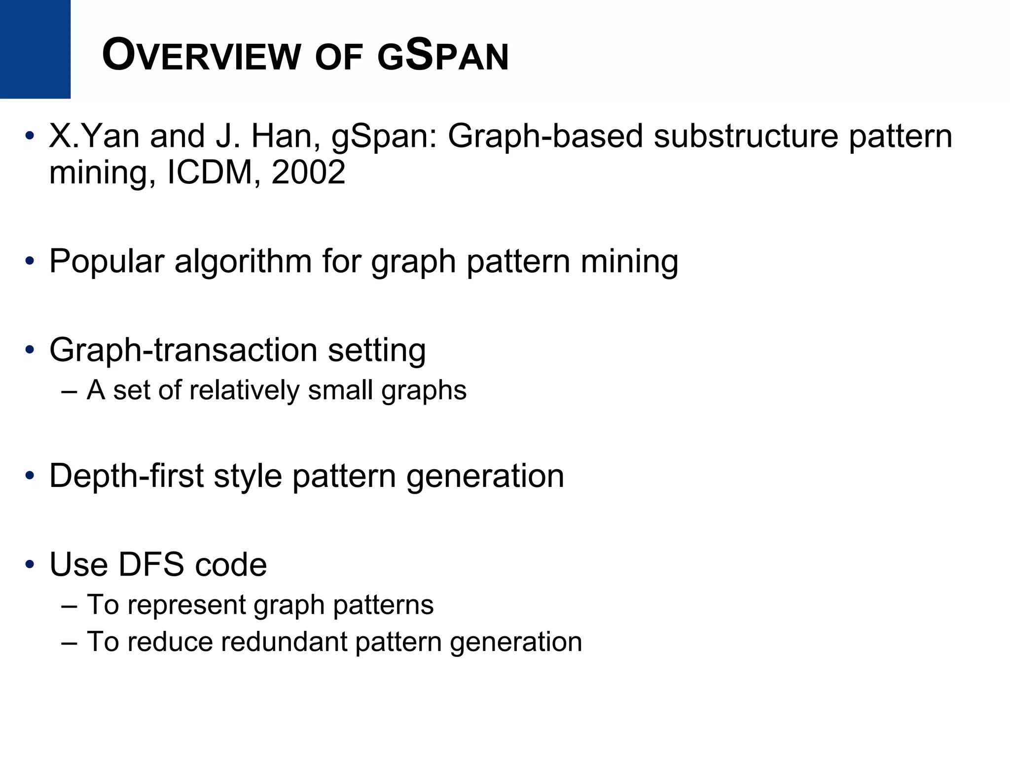 OVERVIEW OF GSPAN
• X.Yan and J. Han, gSpan: Graph-based substructure pattern
mining, ICDM, 2002
• Popular algorithm for graph pattern mining
• Graph-transaction setting
– A set of relatively small graphs
• Depth-first style pattern generation
• Use DFS code
– To represent graph patterns
– To reduce redundant pattern generation
 