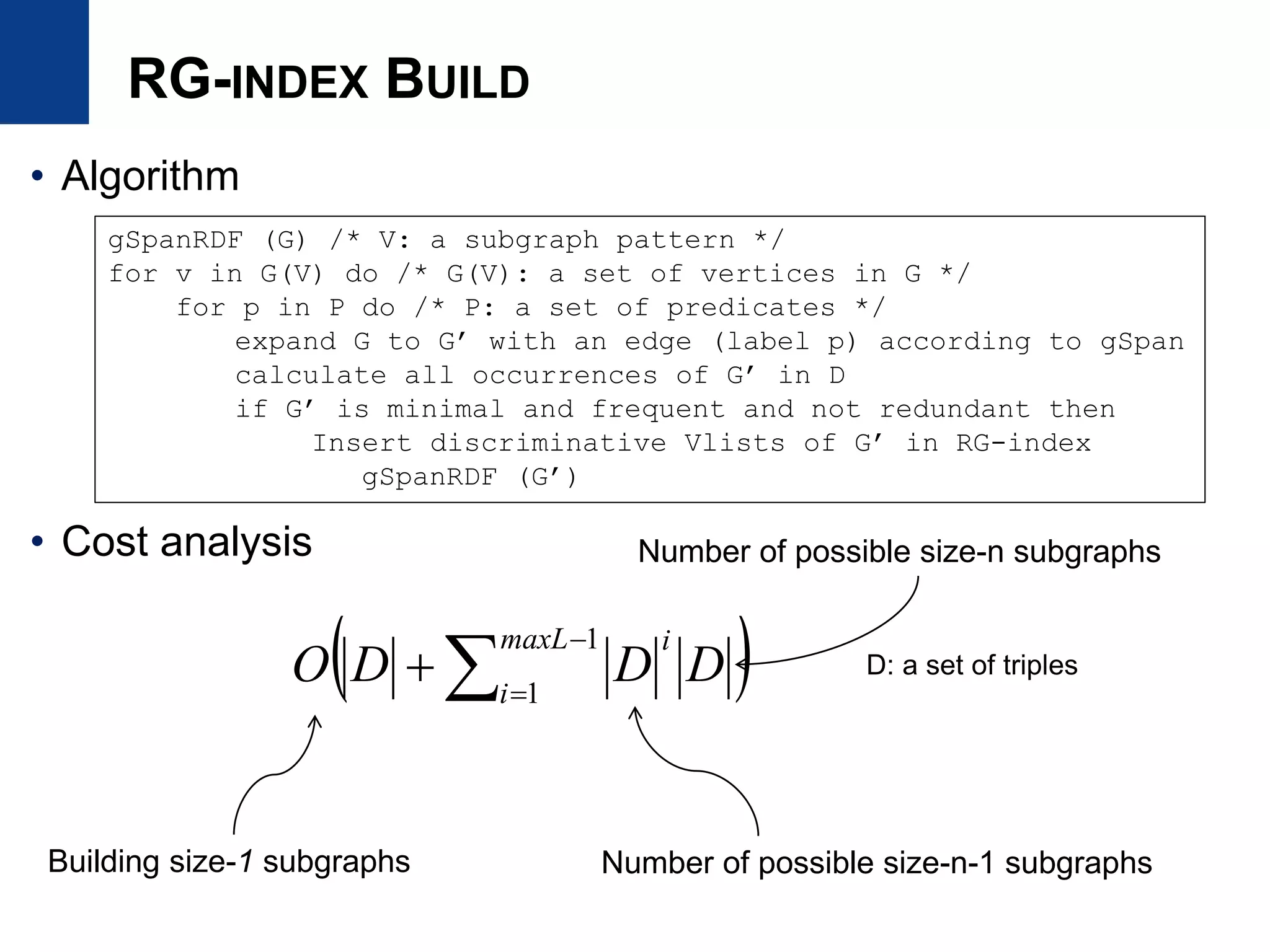 RG-INDEX BUILD
• Algorithm
• Cost analysis
gSpanRDF (G) /* V: a subgraph pattern */
for v in G(V) do /* G(V): a set of vertices in G */
for p in P do /* P: a set of predicates */
expand G to G’ with an edge (label p) according to gSpan
calculate all occurrences of G’ in D
if G’ is minimal and frequent and not redundant then
Insert discriminative Vlists of G’ in RG-index
gSpanRDF (G’)
 



1
1
maxL
i
i
DDDO
Building size-1 subgraphs Number of possible size-n-1 subgraphs
D: a set of triples
Number of possible size-n subgraphs
 