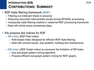 • RDF triple filtering framework (R3F)
– Filtering out irrelevant triples in advance
– Reducing redundant intermediate results during SPARQL processing
– Incorporate triple filtering method in relational RDF processing framework
– Deal with whole query processing steps
• We propose two indices for R3F
– RP-index (RDF Path index)
– Path-based index designed for efficient RDF triple filtering
– Deal with several issues: size problem, building and maintenance
– RG-index (RDF Graph index) to overcome the limitation of RP-index
– Use sub-graph pattern mining algorithm
– Propose efficient sub-graph pattern mining for RDF graphs
INTRODUCTION (8/8)
CONTRIBUTIONS: SUMMARY
10/39
 
