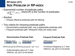 • Exponential number of predicate paths
, where |P| is the number of predicates
• Solution
– Choose effective predicate path for filtering
• Two criteria for choosing predicate paths
– Discriminative predicate path: use a replaceable predicate path
– Frequent predicate path: infrequent Vlists are rarely used
)||( 1
maxL
i
i
PO
r1 r2 r3 r4 r5 r6 r7 r2 r3 r4 r6 r7
Vlist(<p2, p3>) Vlist(<p1,p2,p3>)
|Vlist(<p2,p3>)| / |Vlist(<p1,p2,p3>)| = 5/7 = 0.71
∩
RP-INDEX (3/7)
SIZE PROBLEM OF RP-INDEX
If discriminative ratio is 0.7, then
Vlist(<p1, p2, p3>) is not stored
If minimum frequency is 7, then
Vlist(<p1, p2, p3>) is not stored
r2 r3 r4 r6 r7
Vlist(<p1,p2,p3>)
Discriminative Predicate Path Frequent Predicate Path
21/39
 
