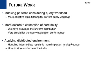 FUTURE WORK
• Indexing patterns considering query workload
– More effective triple filtering for current query workload
• More accurate estimation of cardinality
– We have assumed the uniform distribution
– Very crucial for the query evaluation performance
• Applying distributed environment
– Handling intermediate results is more important in MapReduce
– How to store and access the index
39/39
 