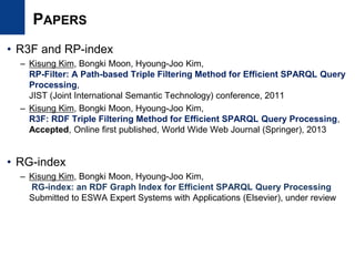 PAPERS
• R3F and RP-index
– Kisung Kim, Bongki Moon, Hyoung-Joo Kim,
RP-Filter: A Path-based Triple Filtering Method for Efficient SPARQL Query
Processing,
JIST (Joint International Semantic Technology) conference, 2011
– Kisung Kim, Bongki Moon, Hyoung-Joo Kim,
R3F: RDF Triple Filtering Method for Efficient SPARQL Query Processing,
Accepted, Online first published, World Wide Web Journal (Springer), 2013
• RG-index
– Kisung Kim, Bongki Moon, Hyoung-Joo Kim,
RG-index: an RDF Graph Index for Efficient SPARQL Query Processing
Submitted to ESWA Expert Systems with Applications (Elsevier), under review
 
