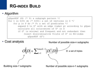 RG-INDEX BUILD
• Algorithm
• Cost analysis
gSpanRDF (G) /* V: a subgraph pattern */
for v in G(V) do /* G(V): a set of vertices in G */
for p in P do /* P: a set of predicates */
expand G to G’ with an edge (label p) according to gSpan
calculate all occurrences of G’ in D
if G’ is minimal and frequent and not redundant then
Insert discriminative Vlists of G’ in RG-index
gSpanRDF (G’)
 



1
1
maxL
i
i
DDDO
Building size-1 subgraphs Number of possible size-n-1 subgraphs
D: a set of triples
Number of possible size-n subgraphs
 