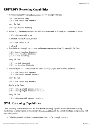 05/05/2021, 17)55
Page 1 of 4
http://www.ksl.stanford.edu/software/jtp/doc/owl-reasoning.html
RDF/RDFS Reasoning Capabilities
Type inheritance through rdfs:subclassOf. For example, the facts
(rdf:type Morris Cat)
(rdfs:subClassOf Cat Mammal)
imply the fact
(rdf:type Morris Mammal)
Reflexivity of rdfs:subPropertyOf and rdfs:subclassOf. For any rdf:Property p, the fact
(rdfs:subPropertyOf p p)
is inferred. For any Class C, the fact
(rdfs:subClassOf C C)
is inferred.
Type inference through rdfs:range and rdfs:domain constraints. For example, the facts
(rdfs:domain teaches Teacher)
(rdfs:range teaches Student)
(teaches Bob Scooter)
imply the facts
(rdf:type Bob Teacher)
(rdf:type Scooter Student)
Transitivity of rdfs:subClassOf and rdfs:subPropertyOf. For example, the facts
(rdfs:subClassOf Dog Mammal)
(rdfs:subClassOf Mammal Animal)
imply the fact
(rdfs:subClassOf Dog Animal)
Similarly, the facts
(rdfs:subPropertyOf parent ancestor)
(rdfs:subPropertyOf ancestor relative)
imply the fact
(rdfs:subPropertyOf parent relative)
OWL Reasoning Capabilities
OWL reasoning capabilities include the RDF/RDFS reasoning capabilities as well as the following
capabilities. In all references to reasoning with rdfs:subClassOf, the same type of reasoning is done with
owl:subClassOf.
Enforcing transitivity of owl:TransitiveProperty. For example, the facts
 