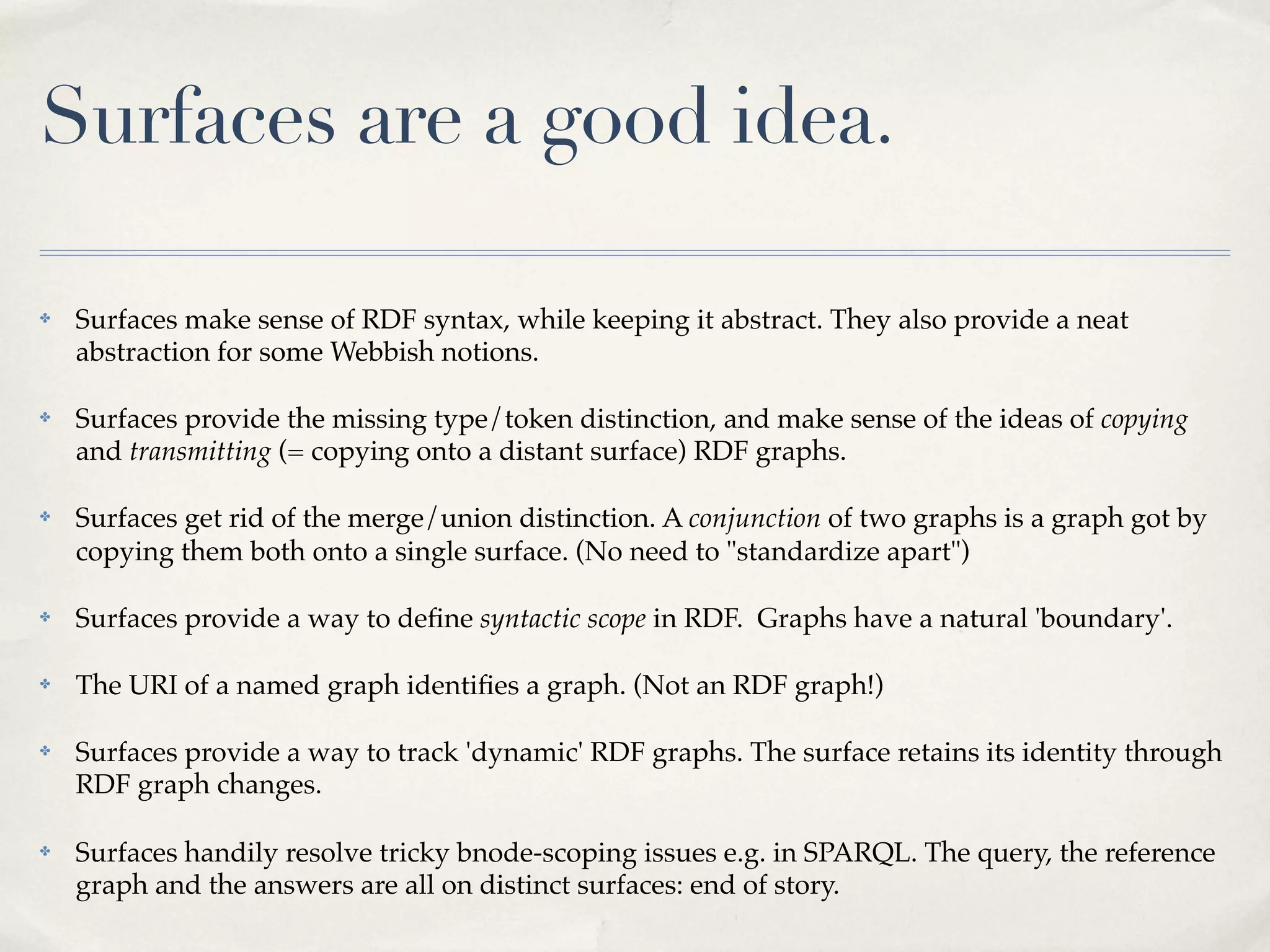 Surfaces are a good idea.

✤   Surfaces make sense of RDF syntax, while keeping it abstract. They also provide a neat
    abstraction for some Webbish notions.

✤   Surfaces provide the missing type/token distinction, and make sense of the ideas of copying
    and transmitting (= copying onto a distant surface) RDF graphs.

✤   Surfaces get rid of the merge/union distinction. A conjunction of two graphs is a graph got by
    copying them both onto a single surface. (No need to "standardize apart")

✤   Surfaces provide a way to deﬁne syntactic scope in RDF. Graphs have a natural 'boundary'.

✤   The URI of a named graph identiﬁes a graph. (Not an RDF graph!)

✤   Surfaces provide a way to track 'dynamic' RDF graphs. The surface retains its identity through
    RDF graph changes.

✤   Surfaces handily resolve tricky bnode-scoping issues e.g. in SPARQL. The query, the reference
    graph and the answers are all on distinct surfaces: end of story.
 