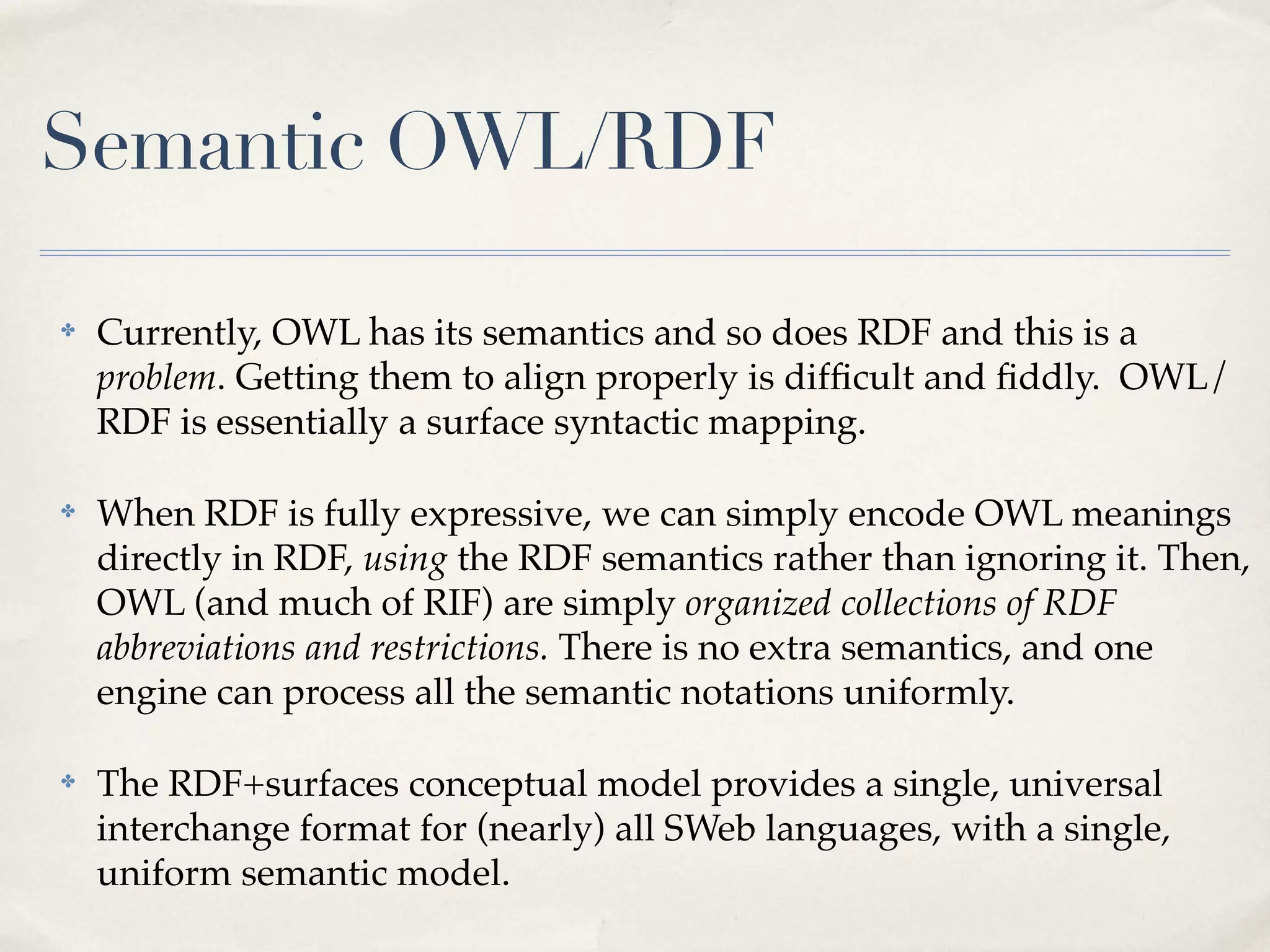 Semantic OWL/RDF

✤   Currently, OWL has its semantics and so does RDF and this is a
    problem. Getting them to align properly is difﬁcult and ﬁddly. OWL/
    RDF is essentially a surface syntactic mapping.

✤   When RDF is fully expressive, we can simply encode OWL meanings
    directly in RDF, using the RDF semantics rather than ignoring it. Then,
    OWL (and much of RIF) are simply organized collections of RDF
    abbreviations and restrictions. There is no extra semantics, and one
    engine can process all the semantic notations uniformly.

✤   The RDF+surfaces conceptual model provides a single, universal
    interchange format for (nearly) all SWeb languages, with a single,
    uniform semantic model.
 