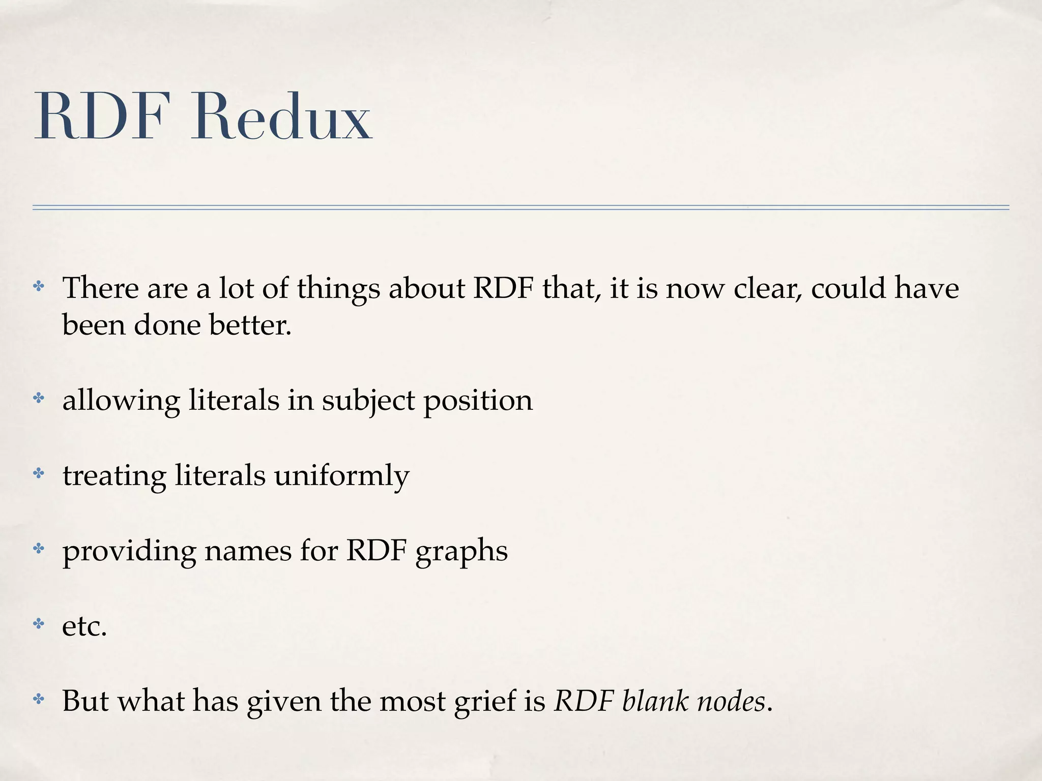 RDF Redux

✤   There are a lot of things about RDF that, it is now clear, could have
    been done better.

✤   allowing literals in subject position

✤   treating literals uniformly

✤   providing names for RDF graphs

✤   etc.

✤   But what has given the most grief is RDF blank nodes.
 