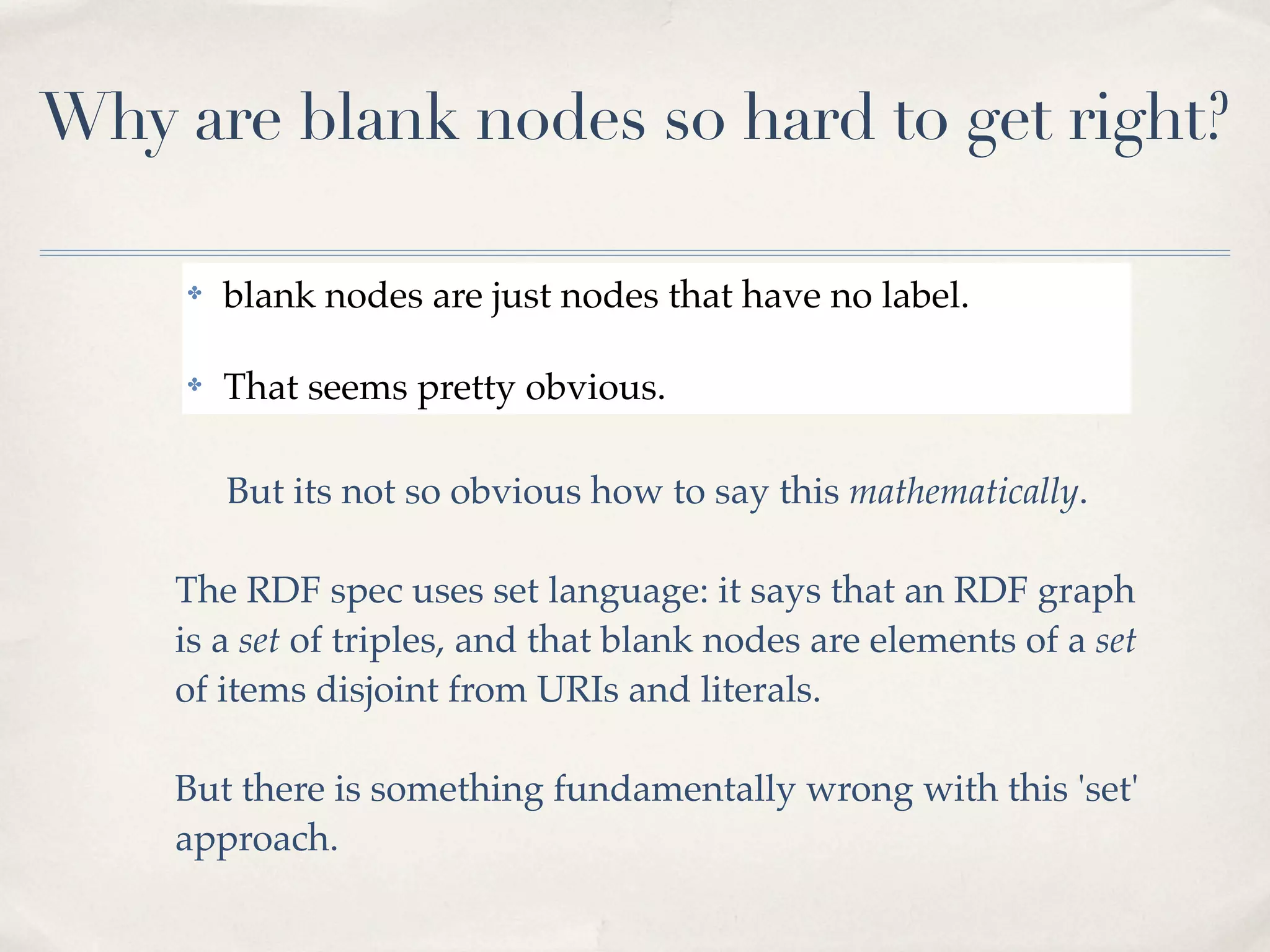 Why are blank nodes so hard to get right?

     ✤   blank nodes are just nodes that have no label.

     ✤   That seems pretty obvious.

         But its not so obvious how to say this mathematically.

    The RDF spec uses set language: it says that an RDF graph
    is a set of triples, and that blank nodes are elements of a set
    of items disjoint from URIs and literals.

    But there is something fundamentally wrong with this 'set'
    approach.
 