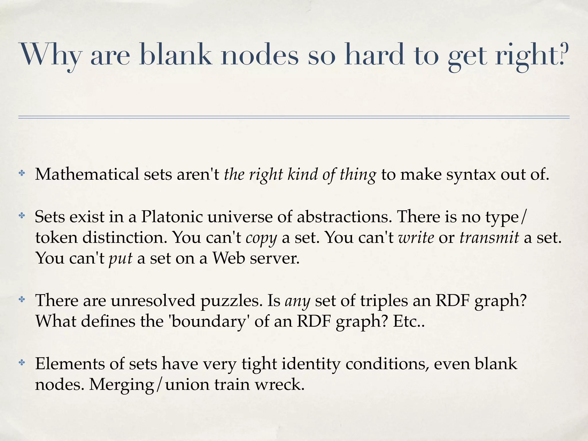 Why are blank nodes so hard to get right?


✤   Mathematical sets aren't the right kind of thing to make syntax out of.

✤   Sets exist in a Platonic universe of abstractions. There is no type/
    token distinction. You can't copy a set. You can't write or transmit a set.
    You can't put a set on a Web server.

✤   There are unresolved puzzles. Is any set of triples an RDF graph?
    What deﬁnes the 'boundary' of an RDF graph? Etc..

✤   Elements of sets have very tight identity conditions, even blank
    nodes. Merging/union train wreck.
 