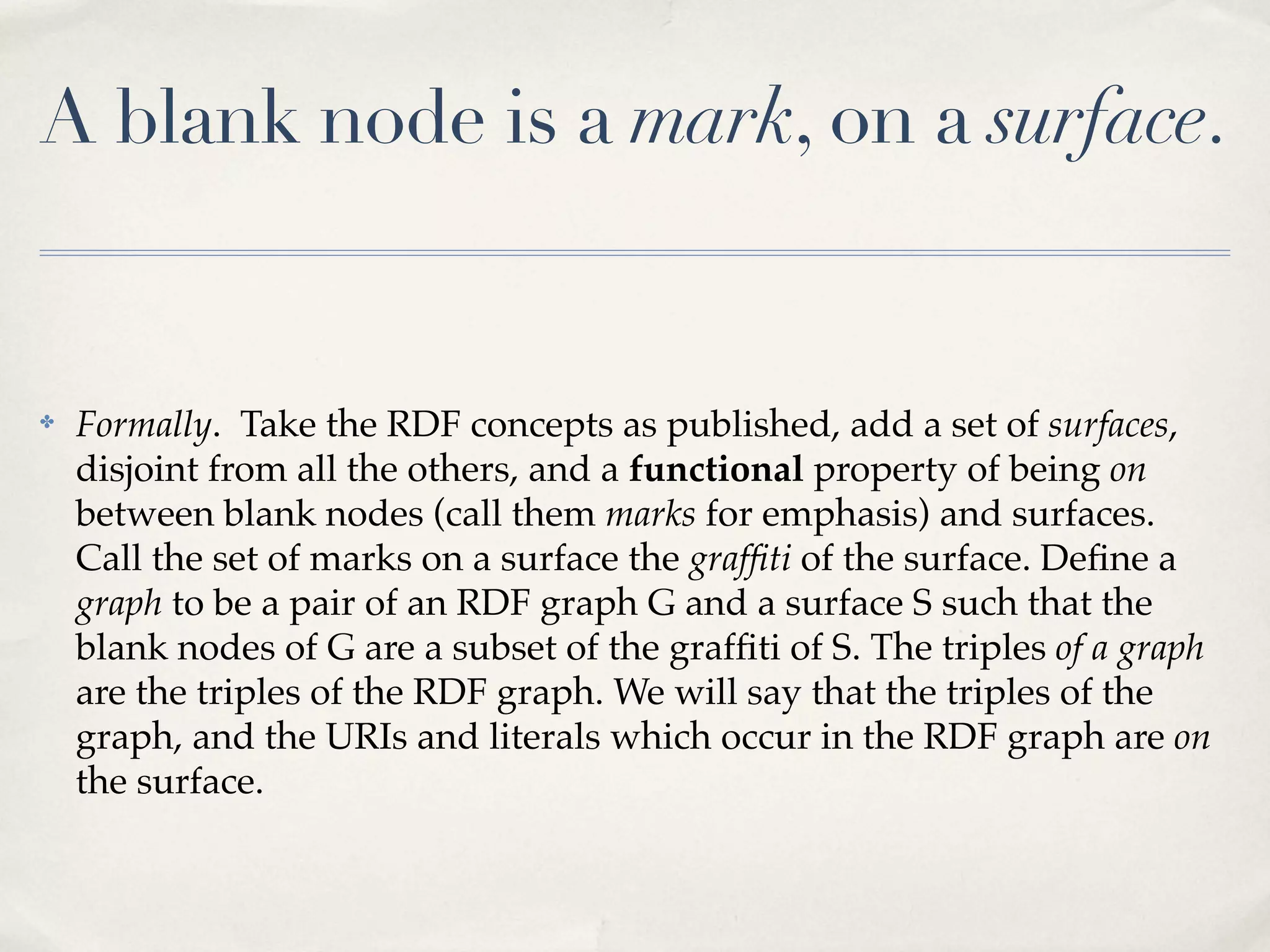 A blank node is a mark, on a surface.


✤   Formally. Take the RDF concepts as published, add a set of surfaces,
    disjoint from all the others, and a functional property of being on
    between blank nodes (call them marks for emphasis) and surfaces.
    Call the set of marks on a surface the grafﬁti of the surface. Deﬁne a
    graph to be a pair of an RDF graph G and a surface S such that the
    blank nodes of G are a subset of the grafﬁti of S. The triples of a graph
    are the triples of the RDF graph. We will say that the triples of the
    graph, and the URIs and literals which occur in the RDF graph are on
    the surface.
 