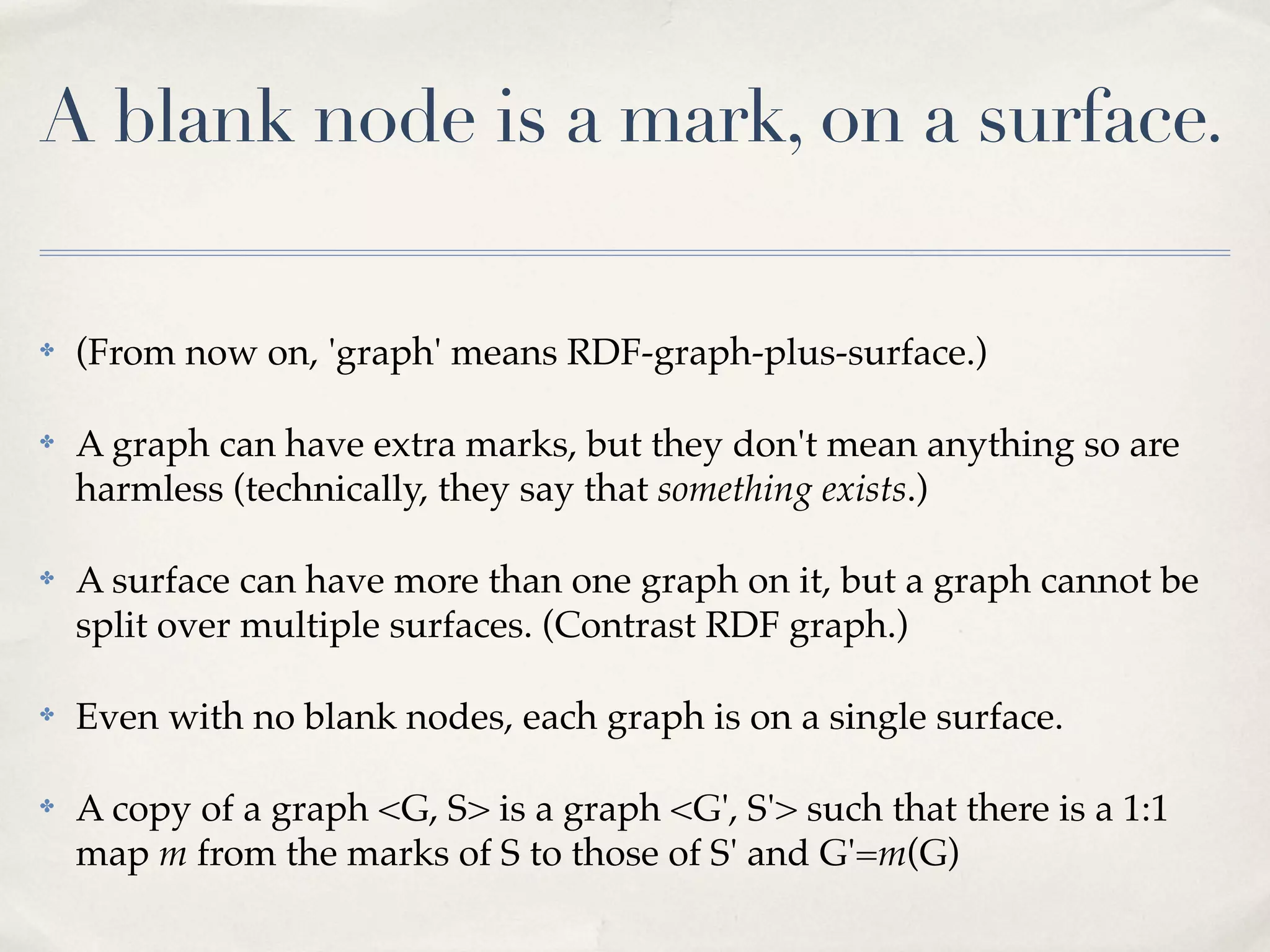 A blank node is a mark, on a surface.

✤   (From now on, 'graph' means RDF-graph-plus-surface.)

✤   A graph can have extra marks, but they don't mean anything so are
    harmless (technically, they say that something exists.)

✤   A surface can have more than one graph on it, but a graph cannot be
    split over multiple surfaces. (Contrast RDF graph.)

✤   Even with no blank nodes, each graph is on a single surface.

✤   A copy of a graph <G, S> is a graph <G', S'> such that there is a 1:1
    map m from the marks of S to those of S' and G'=m(G)
 