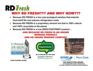  Because RD FRESH is a low cost ecological solution that extends
food shelf life and reduces refrigeration costs.
 Because RD FRESH is a proprietary mineral mix that is 100% natural
and 100% recyclable to the planet.
 Because RD FRESH is a true ZERO-FOOTPRINT product…
GAME CHANGER AWARD
2013 SUPPLIER OF THE YEAR
WHY RD FRESH??? AND WHY NOW???
AND BECAUSE RD FRESH IS AN AWARD
WINNING PRODUCT
AND AN AWARD WINNING COMPANY
THE INNOVATION AWARD…
Leveraging the power of business
to solve social and environmental problems.
 