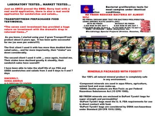 Just as AMCO proved the EMSL Berry test with a
real world application, there is also a real world
application for sandwiches and salads…
TRANSPORTFRESH PREPACKAGED FOOD
TESTIMONIAL
“The seven cent investment has provided a huge
return on investment with the dramatic drop in
returned items…”
 As you know, I started using your 2 gram TransportFresh
product about 2 years ago. It has been quite successful
for me (as seen per orders!!!!!)
The first client I used it with has more than doubled their
salad sales… and far more importantly, their “stales” are
down considerably.
 
The second client I used it with ... once again, trusted me.
Their stales have declined greatly & steadily, their
sandwich sales have soared!!!
 
I have been able to take the shelf life of our FDA and
USDA sandwiches and salads from 3 and 5 days to 5 and 7
days
SINCERELY,
SONIA ANDRUS
A G SPECIALTY FOODS
Bacterial proliferation tests for
identical meat samples under identical
refrigeration conditions.
RD FRESH REDUCED BACTERIA BY ALMOST
50%!
RD FRESH: GROUND BEEF TEST FOR BACTERIA PROLIFERATION
USING AEROBIC PLATE COUNTS (APC)
WITH RD FRESH WITHOUT RD FRESH
2.46X RISE IN APC DAY 1 8.50X RISE IN APC DAY 1
7.92X RISE IN APC TO DAY 4 15.25X RISE IN APC TO DAY 4
EMSL 151005908 – EMSL Analytical, Inc.
Microbiology Special Projects Division. Houston, Tx.
LABORATORY TESTED… MARKET TESTED….
MINERALS PACKAGED WITH FOOD???
Our 100% all natural mineral product is completely safe
in any environment.
•Component minerals are used in aqua filters, agriculture,
animal feed and even make-up.
•OSHA: Zeolite products are Non-Toxic as per Federal
Hazardous Substances Act (15 CFR 1500).
RD FRESH minerals are enclosed in DuPont Tyvek® bags for
super strength and permeability!
•DuPont Tyvek® bags meet the U. S. FDA requirements for use
in direct contact with food.
•DuPont Tyvek® bags are considered by OSHA non-hazardous
under Standard (29 CFR 1910.1200).
 
