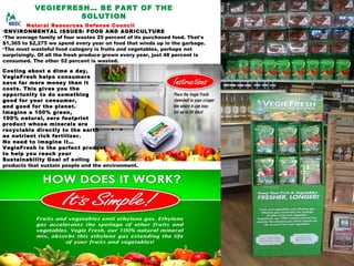 VEGIEFRESH… BE PART OF THE
SOLUTION
Natural Resources Defense Council
•ENVIRONMENTAL ISSUES: FOOD AND AGRICULTURE
•The average family of four wastes 25 percent of its purchased food. That's
$1,365 to $2,275 we spend every year on food that winds up in the garbage.
•The most wasteful food category is fruits and vegetables, perhaps not
surprisingly. Of all the fresh produce grown every year, just 48 percent is
consumed. The other 52 percent is wasted. 
Costing about a dime a day,
VegieFresh helps consumers
save far more money than it
costs. This gives you the
opportunity to do something
good for your consumer,
and good for the planet.
Imagine a 100% green,
100% natural, zero footprint
product whose minerals are
recyclable directly to the earth
as nutrient rich fertilizer.
No need to imagine it…
VegieFresh is the perfect product
to help you reach your
Sustainability Goal of selling 
products that sustain people and the environment.
 