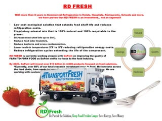 RD FRESH
With more than 8 years in Commercial Refrigeration in Hotels, Hospitals, Restaurants, Schools and more,
we have proven that RD FRESH is an investment… not an expense!!
 Low cost ecological solution that extends food shelf life and reduces
refrigeration costs.
 Proprietary mineral mix that is 100% natural and 100% recyclable to the
planet.
 Increase food shelf life up to 50%.
 Reduce food odor transfers.
 Reduce bacteria and cross contamination.
 Lower walk-in temperatures 3ºF to 5ºF reducing refrigeration energy costs.
 Reduce refrigeration cycles extending the life of the compressor.
RD FRESH is currently working closely with DuPont on improving the quality of
FARM TO FORK FOOD as DuPont shifts its focus to the food industry.
By 2020, DuPont will invest over $10 billion in 4,000 products focused on food solutions.
“Currently, over 60% of our total research investment goes to food. We innovate across
the food chain, from seeds to ingredients, packaging to safety technology. We are
working with customers and partners to develop solutions at scale.”
 