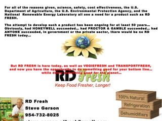 RD Fresh
Steve Gerson
954-732-8025
For all of the reasons given, science, safety, cost effectiveness, the U.S.
Department of Agriculture, the U.S. Environmental Protection Agency, and the
National Renewable Energy Laboratory all see a need for a product such as RD
FRESH.
The attempt to develop such a product has been ongoing for at least 50 years…
Obviously, had HONEYWELL succeeded… had PROCTOR & GAMBLE succeeded… had
ANYONE succeeded, in government or the private sector, there would be no RD
FRESH today…
But RD FRESH is here today, as well as VEGIEFRESH and TRANSPORTFRESH,
and now you have the opportunity to do something good for your bottom line…
while doing something good for the planet…
 