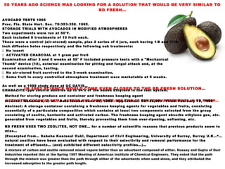 50 YEARS AGO SCIENCE WAS LOOKING FOR A SOLUTION THAT WOULD BE VERY SIMILAR TO
RD FRESH…
AVOCADO TESTS 1965
Proc. Fla. State Hort. Soc. 78:353-358. 1965.
STORAGE TRIALS WITH AVOCADOS IN MODIFIED ATMOSPHERES
Two experiments were run at 50°F.
Each included 9 treatments of 10 fruit each.
These were a control (air-stored) sample, plus 2 series of 4 jars, each having 1/8 and 1/16-
inch diffusion holes respectively and the following sub treatments:
 No insert
 ACTIVATED CHARCOAL at 1 gram per fruit
Examination after 3 and 5 weeks at 50° F included pressure tests with a "Mechanical
Thumb" device (18), external examination for pitting and fungal attack and, at the
second examination, tasting.
 No air-stored fruit survived to the 3-week examination,
 Some fruit in every controlled atmosphere treatment were marketable at 5 weeks.
As well as a 1998 study done at UC DAVIS…
CHABAZITE type zeolite adsorbs up to 94% of the added Ethylene in the test system.‐
ACTIVATED COCONUT SHELL CARBON AND CHABAZITE ARE TWO OF THE FOUR INGREDIENTS IN RD FRESH…
IN 1982 SCIENCE WOULD COME EVEN CLOSER TO THE RD FRESH SOLUTION…
Method for storing produce and container and freshness keeping agent
Inventor: Nakamura, et al. / Date Issued: June 29, 1982 / Application: 06/122,693 / Filed: February 19, 1980
Abstract: A storage container containing a freshness keeping agents for vegetables and fruits, consisting
essentially of a particulate composition which contains at least two components selected from the group
consisting of zeolite, bentonite and activated carbon. The freshness keeping agent absorbs ethylene gas, etc.
generated from vegetables and fruits, thereby preventing them from over-ripening, softening, etc.
RD FRESH USES TWO ZEOLITES, NOT ONE… for a number of scientific reasons that previous products seem to
miss…
(Excerpted from… Sabeha Kesraoui Ouki, Department of Civil Engineering, University of Surrey, Surrey U.K…“…
natural zeolites have been evaluated with respect to their selectivity and removal performance for the
treatment of effluents… (and) exhibited different selectivity profiles…)…
A mixture of carbon and zeolite removed mixed vapors better than an adsorbent composed of either. Hussey and Gupta of Durr
Industries reported this at the Spring 1997 Meeting of American Institute of Chemical Engineers. They noted that the path
through the mixture was greater than the path through either of the adsorbents when used alone, and they attributed the
increased adsorption to the greater path length.
 