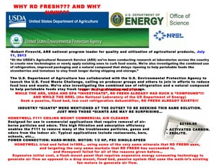 •Robert Fireovid, ARS national program leader for quality and utilization of agricultural products, July
11, 2013
“At the USDA’s Agricultural Research Service (ARS) we’ve been conducting research at laboratories across the country
to create new technologies or newly apply existing ones to curb food waste. We’re also investigating the combined use
of refrigeration, improved packaging and a natural compound that delays ripening to help perishable foods like
strawberries and tomatoes to stay fresh longer during shipping and storage.”
The U.S. Department of Agriculture has collaborated with the U.S. Environmental Protection Agency to
launch the U.S. Food Waste Challenge, calling on producer groups and others to join in efforts to reduce
food loss and waste. We’re also investigating the combined use of refrigeration and a natural compound
to help perishable foods stay fresh longer during shipping and storage.YES. THE VERY SAME QUOTE!!!
WHILE THE ARS, USDA AND EPA “INVESTIGATE”, RD FRESH ALREADY HAS SUCH A “COMPOUND”!!!
AND WHILE THE NREL (the National Laboratory of the US Department of Energy)
Seek a passive, fixed bed, low cost refrigeration dehumidifier, RD FRESH ALREADY EXISTS!!!
INDUSTRY “GIANTS” WERE MENTIONED AT THE OUTSET TO BE SEEKING THIS SAME SOLUTION.
JUST WHO THOSE “GIANTS ARE MAY BE SURPRISING…
WHY RD FRESH??? AND WHY
NOW???
HONEYWELL F111 CEILING MOUNT COMMERCIAL AIR CLEANER
Designed for use in commercial applications that require removal of air-
borne particles and odors. This high filtration and adsorption efficiency
enables the F111 to remove many of the troublesome particles, gases and
odors from the indoor air. Typical applications include restaurants, bars,
schools, etc…
POWER CONNECTION: HARD-WIRED. MOTOR: 1/2 HP, PSC SINGLE-SPEED
$2169.95
• ACTIVATED CARBON.
• ZEOLITE.
HONEYWELL tried and failed in1998… using some of the very same minerals that RD FRESH uses,
and targeting the very same markets that RD FRESH has succeeded in,
and Honeywell failed for all of the reasons given before…
Expensive initial cost, a flush mount panel that requires expensive energy consuming technology to
generate air flow as opposed to a drop mount, fixed bed, passive system that uses the walk-in’s existing
fan motors to generate air flow.
 