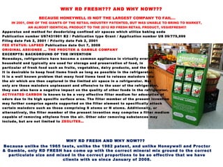 BECAUSE HONEYWELL IS NOT THE LARGEST COMPANY TO FAIL…
IN 2001, ONE OF THE GIANTS OF THE RETAIL INDUSTRY PATENTED, BUT WAS UNABLE TO BRING TO MARKET,
AN ALMOST IDENTICAL PRODUCT TO THE 2012 RD FRESH RETAIL PRODUCT, VEGIEFRESH!!!
Apparatus and method for deodorizing confined air spaces which utilize baking soda
Publication number US7431901 B2 / Publication type Grant / Application number US 09/775,999
Filing date Feb 2, 2001 / Priority date Feb 2, 2001
FEE STATUS: LAPSED Publication date Oct 7, 2008
ORIGINAL ASSIGNEE … THE PROCTER & GAMBLE COMPANY
EXCERPTS: BACKGROUND OF THE INVENTION
Nowadays, refrigerators have become a common appliance in virtually every
household and typically are used for storage and preservation of food, in
particular of fresh food such as fruits, vegetables, dairy products, and the like.
It is desirable to keep food items fresh as long as possible in the refrigerator.
It is a well known problem that many food items tend to release malodors into
the air which are then captured in the limited air space in a refrigerator. Not
only are these malodors unpleasant and offensive to the user of the refrigerator,
they can also have a negative impact on the quality of other foods in the refrigerator.
ACTIVATED CARBON is known to be a very effective filter medium for adsorption of
odors due to its high specific surface area. The filter member of the present invention
may further comprise agents supported on the filter element to specifically attack
certain malodors such as those comprising S atoms or N atoms. Additionally, or
alternatively, the filter member of the present invention may comprise a filter medium
capable of removing ethylene from the air. Other odor removing substances may
include, but are not limited to ZEOLITES…
WHY RD FRESH AND WHY NOW???
Because unlike the 1965 tests, unlike the 1982 patent, and unlike Honeywell and Proctor
& Gamble, only RD FRESH has come up with the correct mineral mix ground to the correct
particulate size and mixed in the correct proportions to be so effective that we have
clients with us since January of 2008.
WHY RD FRESH??? AND WHY NOW???
 