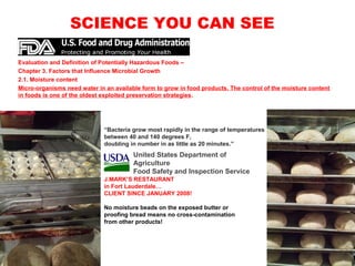 SCIENCE YOU CAN SEE
Evaluation and Definition of Potentially Hazardous Foods –
Chapter 3. Factors that Influence Microbial Growth
2.1. Moisture content
Micro-organisms need water in an available form to grow in food products. The control of the moisture content
in foods is one of the oldest exploited preservation strategies.
“Bacteria grow most rapidly in the range of temperatures
between 40 and 140 degrees F,
doubling in number in as little as 20 minutes.”
J.MARK’S RESTAURANT
in Fort Lauderdale…
CLIENT SINCE JANUARY 2008!
No moisture beads on the exposed butter or
proofing bread means no cross-contamination
from other products!
United States Department of
Agriculture
Food Safety and Inspection Service
 