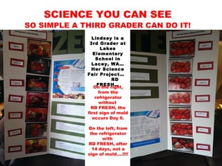 SCIENCE YOU CAN SEE
SO SIMPLE A THIRD GRADER CAN DO IT!
Lindsey is a
3rd Grader at
Lakes
Elementary
School in
Lacey, WA…
Her Science
Fair Project…
RD
FRESH…
On the right,
from the
refrigerator
without
RD FRESH, the
first sign of mold
occurs Day 6.
On the left, from
the refrigerator
with
RD FRESH, after
14 days, not a
sign of mold….!!!!
 