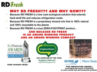  Because RD FRESH is a low cost ecological solution that extends
food shelf life and reduces refrigeration costs.
 Because RD FRESH is a proprietary mineral mix that is 100% natural
and 100% recyclable to the planet.
 Because RD FRESH is a true ZERO-FOOTPRINT product…
GAME CHANGER AWARD
2013 SUPPLIER OF THE YEAR
WHY RD FRESH??? AND WHY NOW???
AND BECAUSE RD FRESH
IS AN AWARD WINNING PRODUCT
AND AN AWARD WINNING COMPANY
THE INNOVATION AWARD…
Leveraging the power of business
to solve social and environmental problems
 