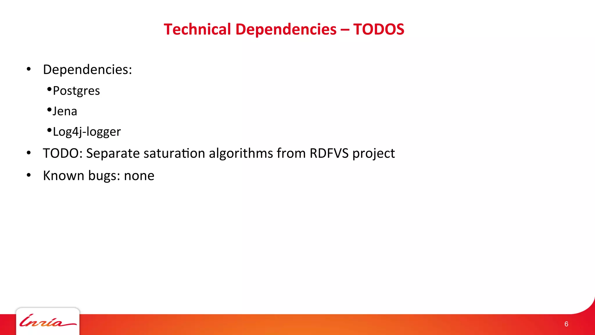 Technical 
Dependencies 
– 
TODOS 
• Dependencies: 
• Postgres 
• Jena 
• Log4j-­‐logger 
• TODO: 
Separate 
saturaAon 
algorithms 
from 
RDFVS 
project 
• Known 
bugs: 
none 
6 
 