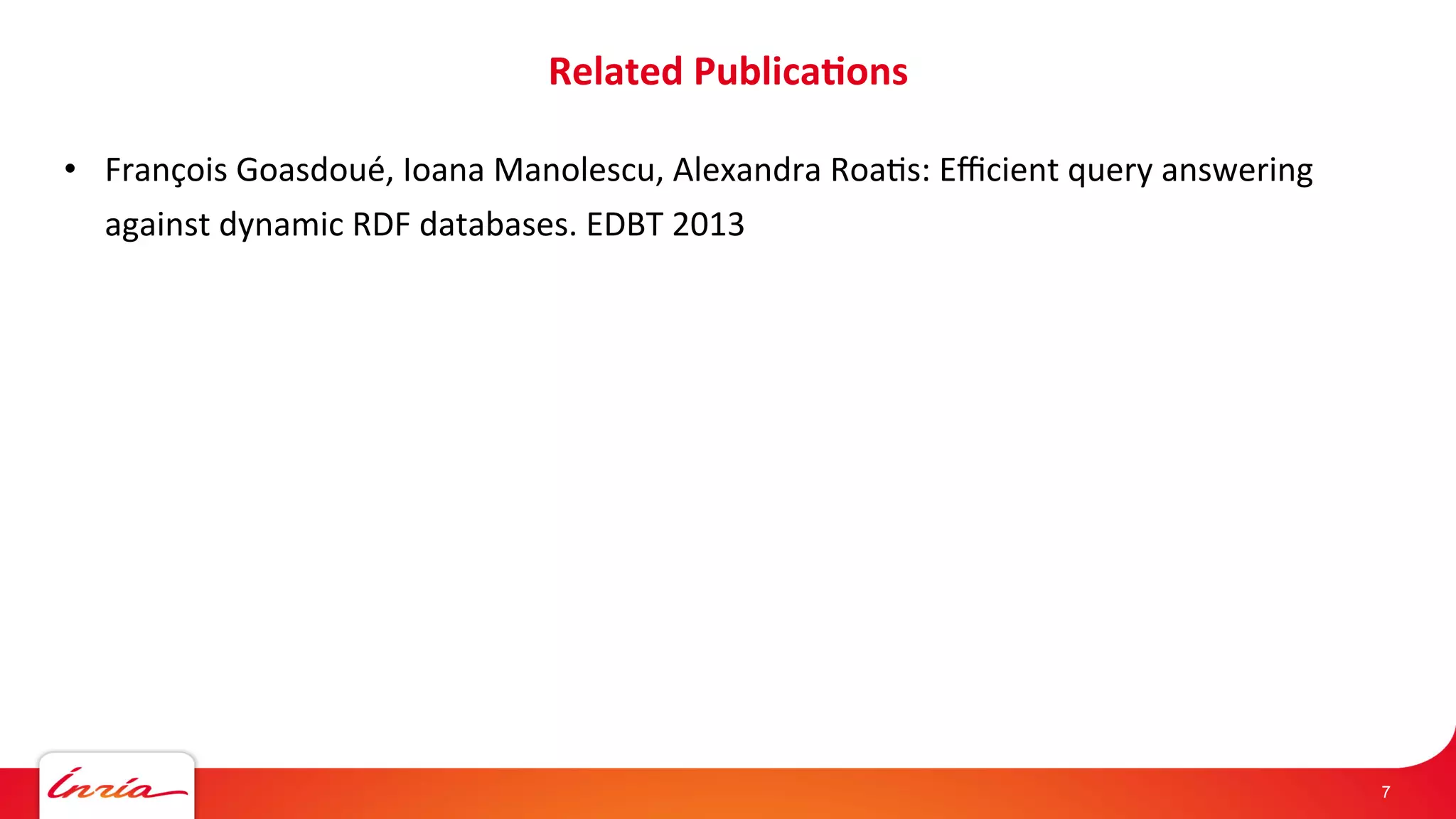 Related 
Publica*ons 
• François 
Goasdoué, 
Ioana 
Manolescu, 
Alexandra 
RoaAs: 
Efficient 
query 
answering 
against 
dynamic 
RDF 
databases. 
EDBT 
2013 
7 
 