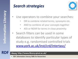 Search strategies
RDF
InformationLiteracy
http://www.library.qmul.ac.uk/
• Use operators to combine your searches:
• OR to combine related terms, synonyms etc.
• AND to combine all your concepts together
• ADJ or NEAR for terms in close proximity
• Search filters can be used in some
databases to identify particular types of
study e.g. randomised controlled trials
www.york.ac.uk/inst/crd/intertasc/
 