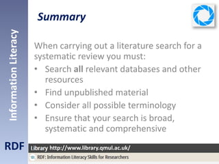 Summary
RDF
InformationLiteracy
http://www.library.qmul.ac.uk/
When carrying out a literature search for a
systematic review you must:
• Search all relevant databases and other
resources
• Find unpublished material
• Consider all possible terminology
• Ensure that your search is broad,
systematic and comprehensive
 