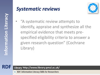 Systematic reviews
• “A systematic review attempts to
identify, appraise and synthesize all the
empirical evidence that meets pre-
specified eligibility criteria to answer a
given research question” (Cochrane
Library)
RDF
InformationLiteracy
http://www.library.qmul.ac.uk/
Cochrane Library (2013). About Cochrane Systematic Reviews and Protocols [online]. Available at:
http://www.thecochranelibrary.com/view/0/AboutCochraneSystematicReviews.html [accessed 19/7/2013].
 
