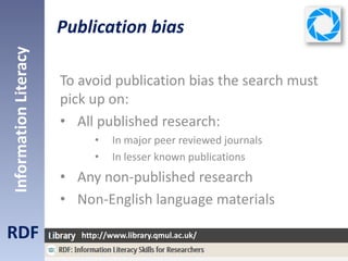 Publication bias
RDF
InformationLiteracy
http://www.library.qmul.ac.uk/
To avoid publication bias the search must
pick up on:
• All published research:
• In major peer reviewed journals
• In lesser known publications
• Any non-published research
• Non-English language materials
 