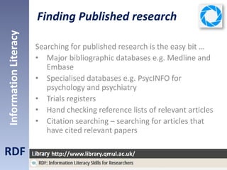 Finding Published research
RDF
InformationLiteracy
http://www.library.qmul.ac.uk/
Searching for published research is the easy bit …
• Major bibliographic databases e.g. Medline and
Embase
• Specialised databases e.g. PsycINFO for
psychology and psychiatry
• Trials registers
• Hand checking reference lists of relevant articles
• Citation searching – searching for articles that
have cited relevant papers
 