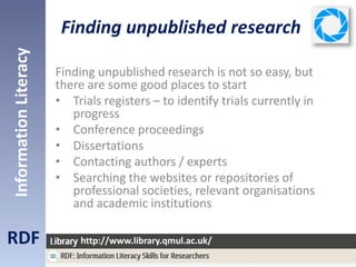 Finding unpublished research
RDF
InformationLiteracy
http://www.library.qmul.ac.uk/
Finding unpublished research is not so easy, but
there are some good places to start
• Trials registers – to identify trials currently in
progress
• Conference proceedings
• Dissertations
• Contacting authors / experts
• Searching the websites or repositories of
professional societies, relevant organisations
and academic institutions
 