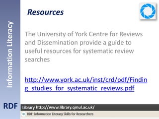 Resources
RDF
InformationLiteracy
http://www.library.qmul.ac.uk/
The University of York Centre for Reviews
and Dissemination provide a guide to
useful resources for systematic review
searches
http://www.york.ac.uk/inst/crd/pdf/Findin
g_studies_for_systematic_reviews.pdf
 
