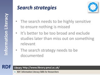Search strategies
RDF
InformationLiteracy
http://www.library.qmul.ac.uk/
• The search needs to be highly sensitive
to ensure nothing is missed
• It’s better to be too broad and exclude
studies later than miss out on something
relevant
• The search strategy needs to be
documented
 