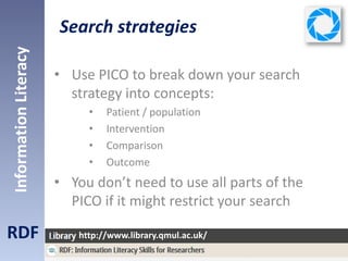 Search strategies
RDF
InformationLiteracy
http://www.library.qmul.ac.uk/
• Use PICO to break down your search
strategy into concepts:
• Patient / population
• Intervention
• Comparison
• Outcome
• You don’t need to use all parts of the
PICO if it might restrict your search
 