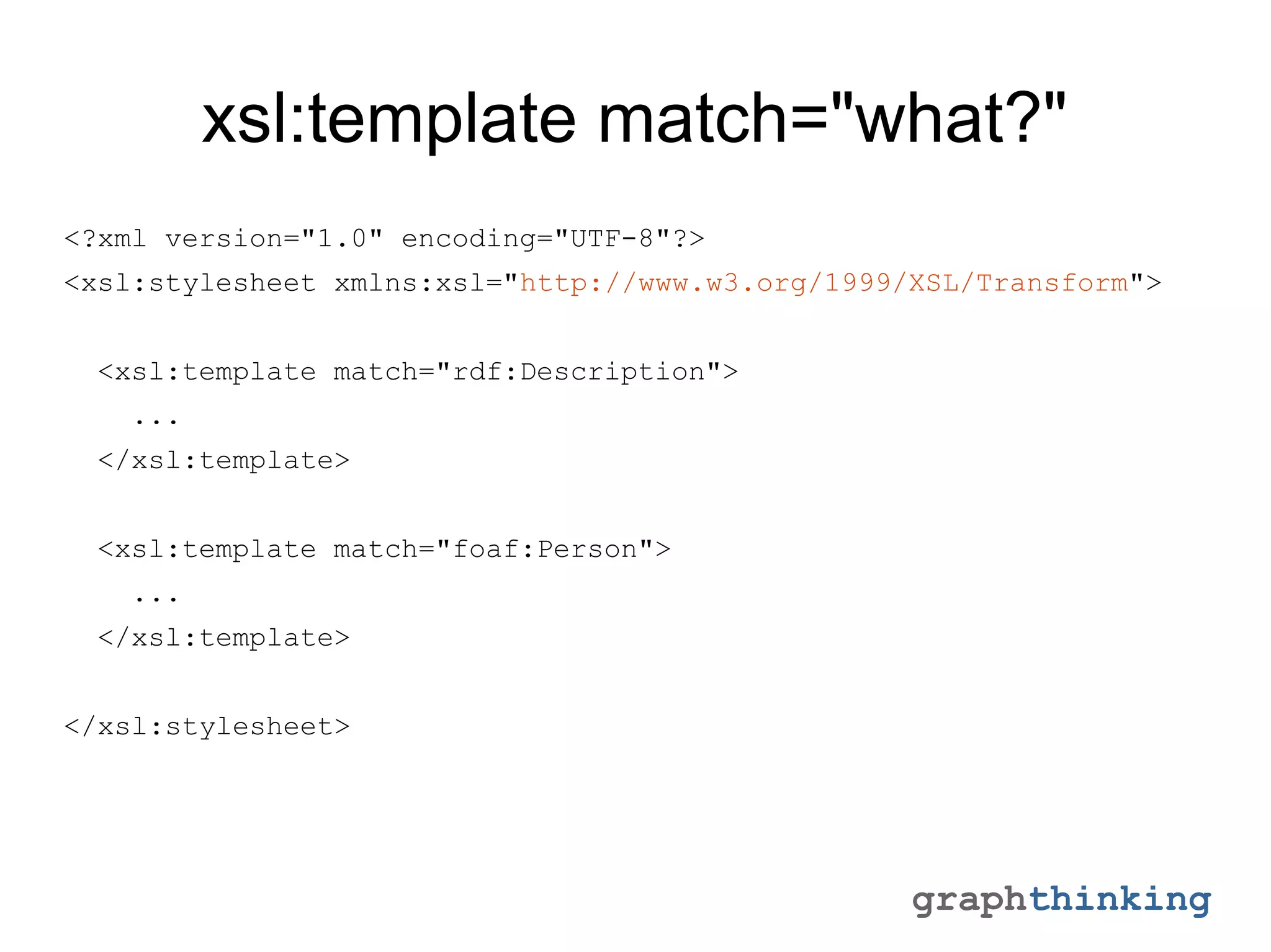 graphthinking
xsl:template match="what?"
<?xml version="1.0" encoding="UTF-8"?>
<xsl:stylesheet xmlns:xsl="http://www.w3.org/1999/XSL/Transform">
<xsl:template match="rdf:Description">
...
</xsl:template>
<xsl:template match="foaf:Person">
...
</xsl:template>
</xsl:stylesheet>
 