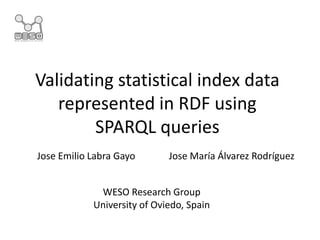 Validating statistical index data
represented in RDF using
SPARQL queries
WESO Research Group
University of Oviedo, Spain
Jose Emilio Labra Gayo Jose María Álvarez Rodríguez
 