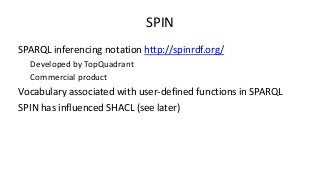 SPIN
SPARQL inferencing notation http://spinrdf.org/
Developed by TopQuadrant
Commercial product
Vocabulary associated wit...