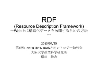RDF
(Resource Description Framework)
～Web上に構造化データを公開するための方法
～
2013/04/25
第1回 LINKED OPEN DATAとオントロジー勉強会
大阪大学産業科学研究所
増田 壮志
 