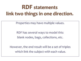 RDF statements link two things in one direction.Properties may have multiple values.RDF has several ways to model this:blank nodes, bags, collections, etc.However, the end result will be a set of triples which link the subject with each value.